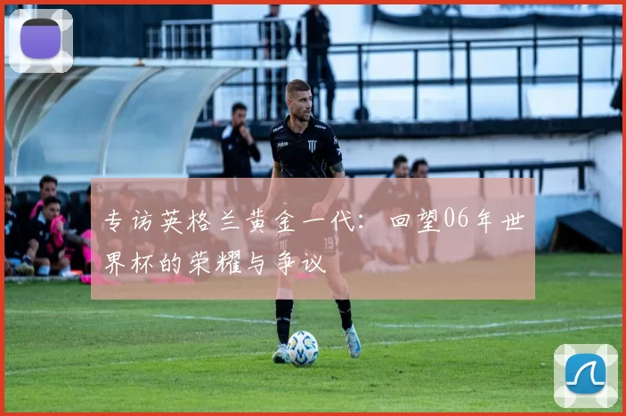 专访英格兰黄金一代:回望06年世界杯的荣耀与争议