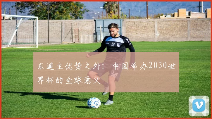 东道主优势之外：中国举办2030世界杯的全球意义