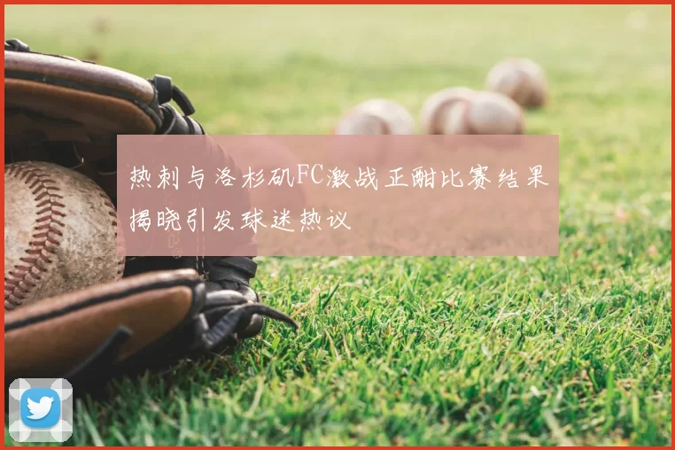 热刺与洛杉矶FC激战正酣比赛结果揭晓引发球迷热议