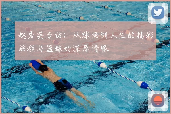 赵秀英专访：从球场到人生的精彩旅程与篮球的深厚情缘